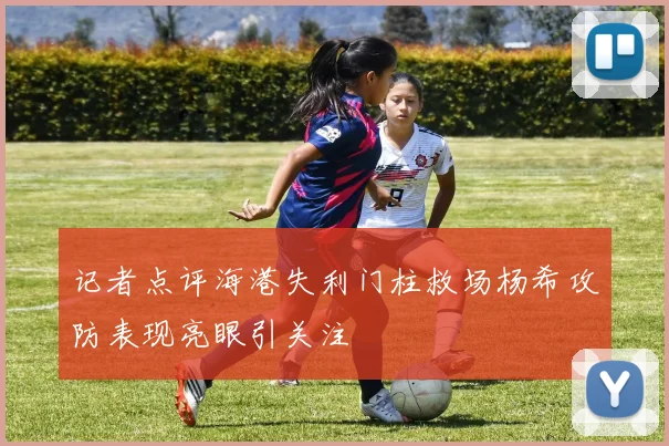 记者点评海港失利门柱救场杨希攻防表现亮眼引关注