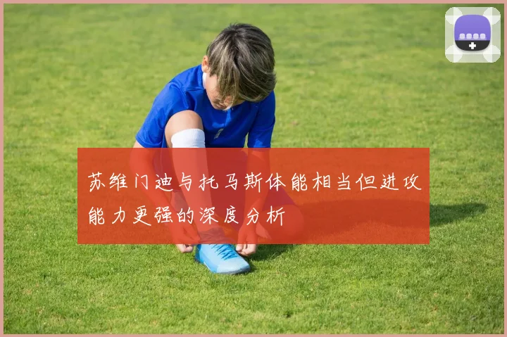 苏维门迪与托马斯体能相当但进攻能力更强的深度分析