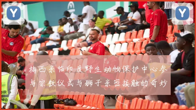 梅西亲临印度野生动物保护中心参与宗教仪式与狮子亲密接触的奇妙体验