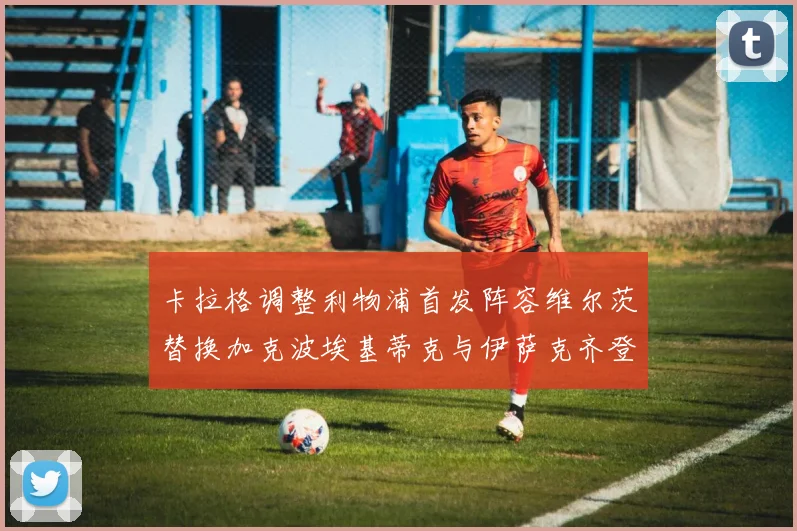 卡拉格调整利物浦首发阵容维尔茨替换加克波埃基蒂克与伊萨克齐登场