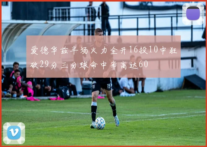 爱德华兹半场火力全开16投10中狂砍29分三分球命中率高达60