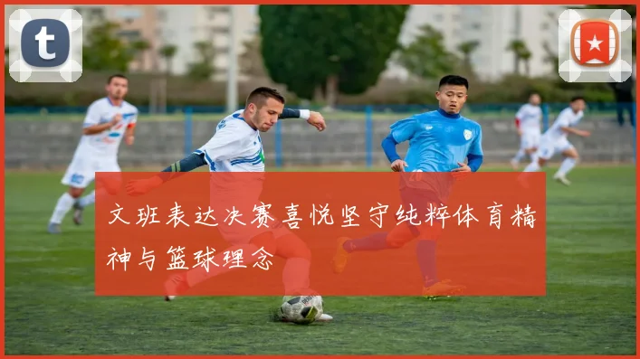 文班表达决赛喜悦坚守纯粹体育精神与篮球理念