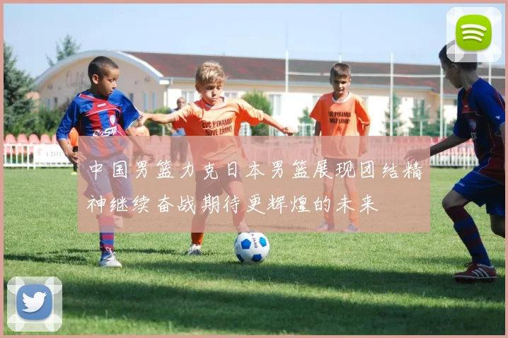 中国男篮力克日本男篮展现团结精神继续奋战期待更辉煌的未来