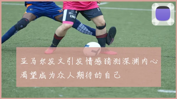 亚马尔发文引发情感猜测深渊内心渴望成为众人期待的自己
