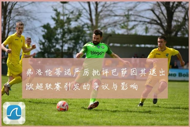 弗洛伦蒂诺严厉批评巴萨因其退出欧超联赛引发的争议与影响