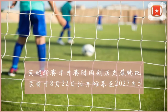 英超新赛季开赛时间创历史最晚纪录将于8月22日拉开帷幕至2027年5月30日结束