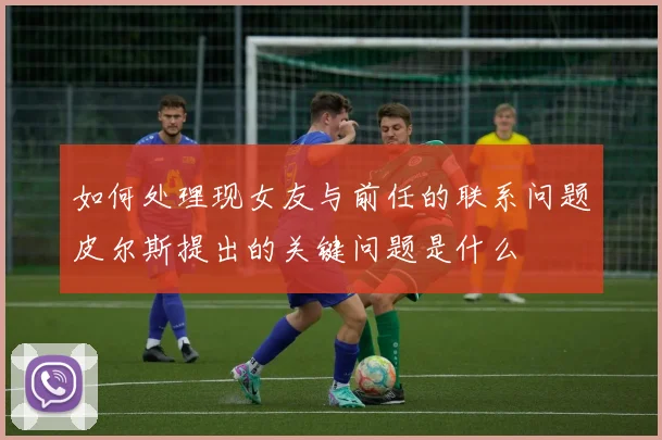 如何处理现女友与前任的联系问题皮尔斯提出的关键问题是什么