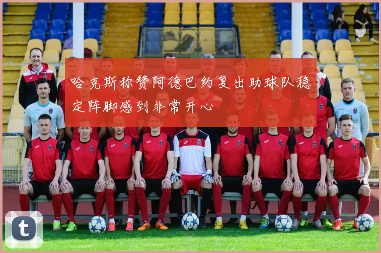哈克斯称赞阿德巴约复出助球队稳定阵脚感到非常开心