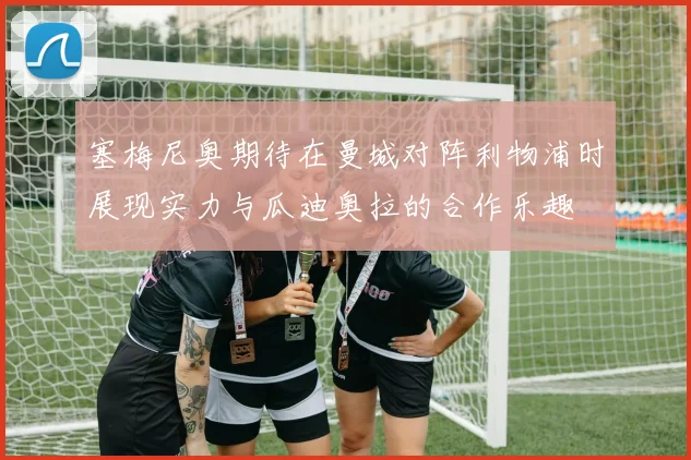 塞梅尼奥期待在曼城对阵利物浦时展现实力与瓜迪奥拉的合作乐趣