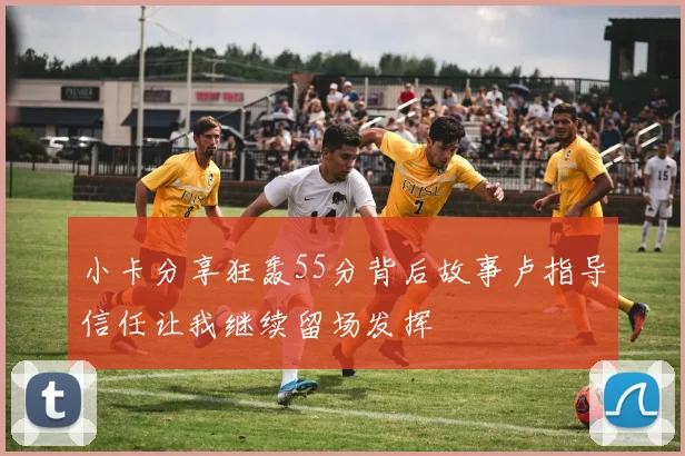 小卡分享狂轰55分背后故事卢指导信任让我继续留场发挥