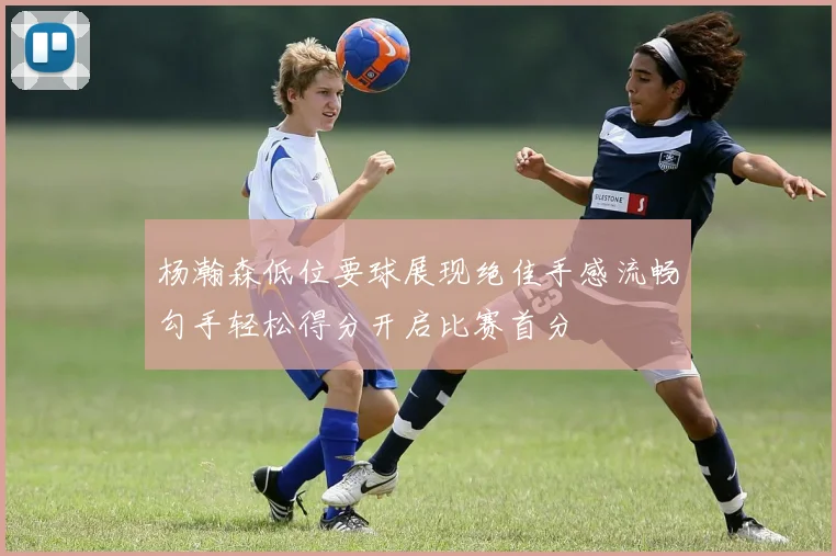 杨瀚森低位要球展现绝佳手感流畅勾手轻松得分开启比赛首分