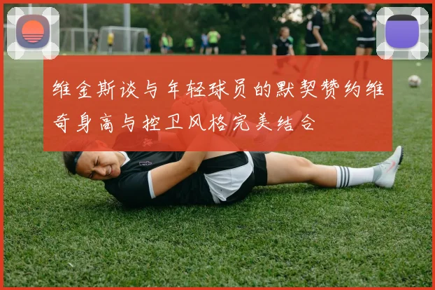 维金斯谈与年轻球员的默契赞约维奇身高与控卫风格完美结合