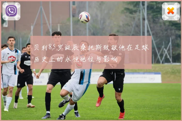 贝利85岁诞辰桑托斯致敬他在足球历史上的永恒地位与影响