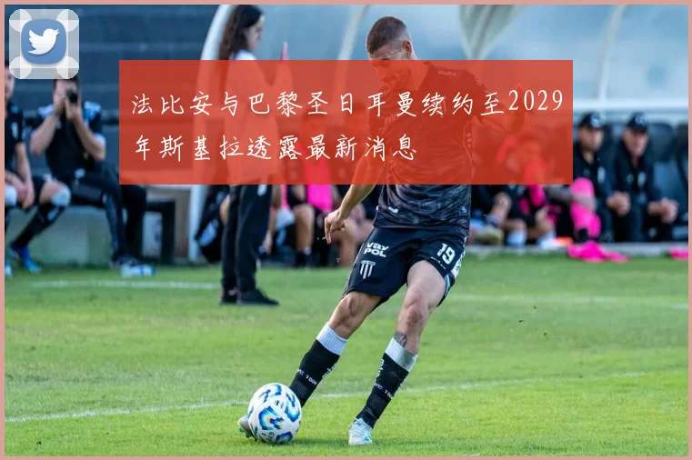 法比安与巴黎圣日耳曼续约至2029年斯基拉透露最新消息