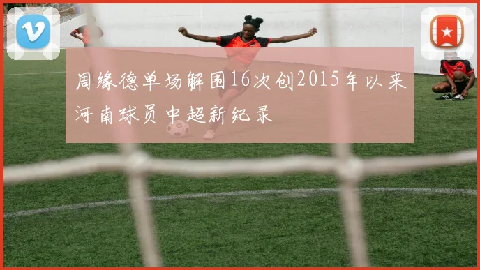 周缘德单场解围16次创2015年以来河南球员中超新纪录