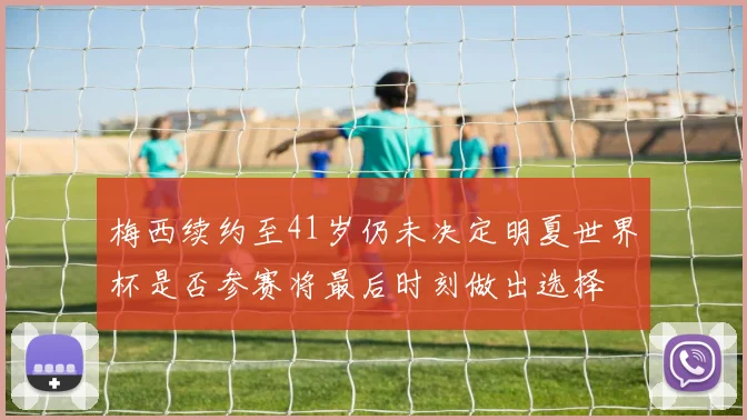 梅西续约至41岁仍未决定明夏世界杯是否参赛将最后时刻做出选择