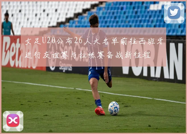 女足U20公布26人大名单前往西班牙进行友谊赛与拉练赛备战新征程
