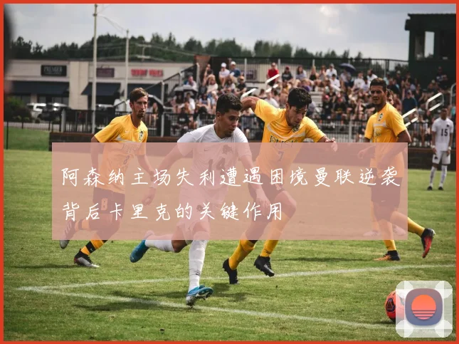 阿森纳主场失利遭遇困境曼联逆袭背后卡里克的关键作用