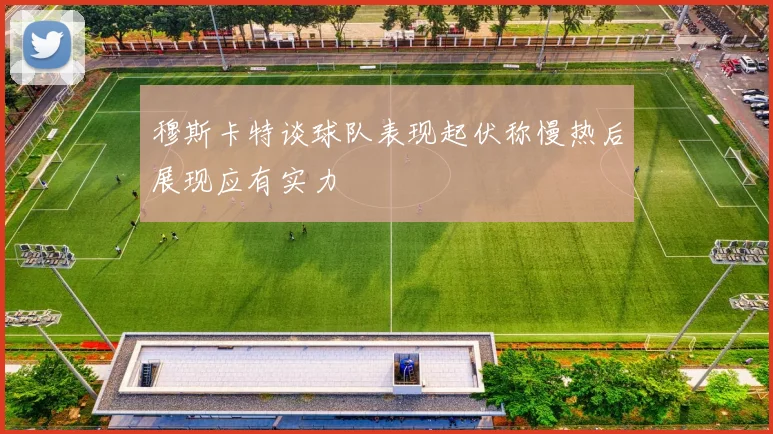 穆斯卡特谈球队表现起伏称慢热后展现应有实力