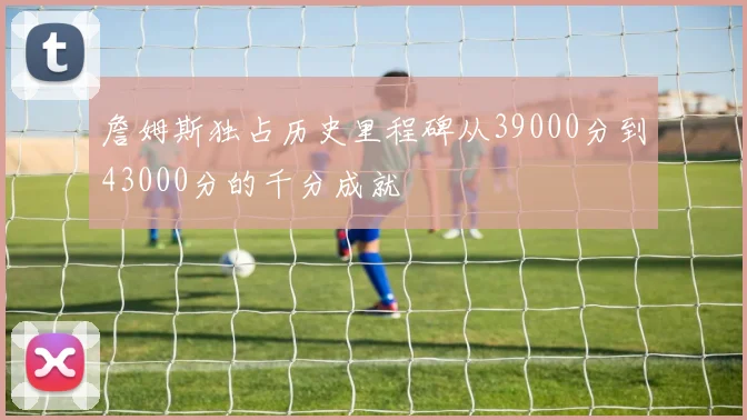 詹姆斯独占历史里程碑从39000分到43000分的千分成就