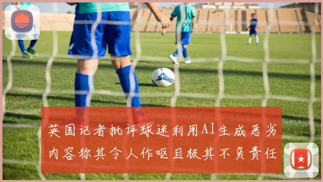 英国记者批评球迷利用AI生成恶劣内容称其令人作呕且极其不负责任