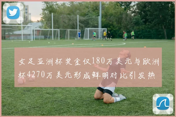 女足亚洲杯奖金仅180万美元与欧洲杯4270万美元形成鲜明对比引发热议