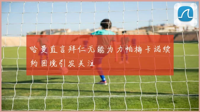 哈曼直言拜仁无能为力帕梅卡诺续约困境引发关注