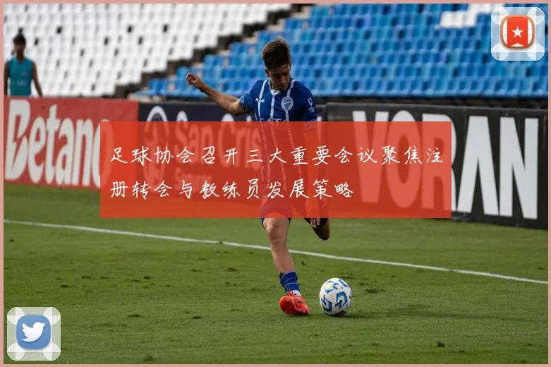 足球协会召开三大重要会议聚焦注册转会与教练员发展策略