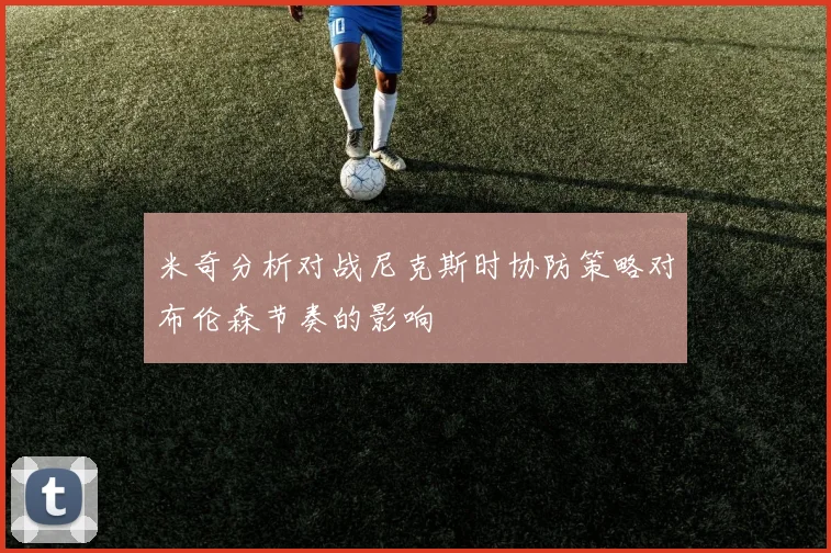 米奇分析对战尼克斯时协防策略对布伦森节奏的影响