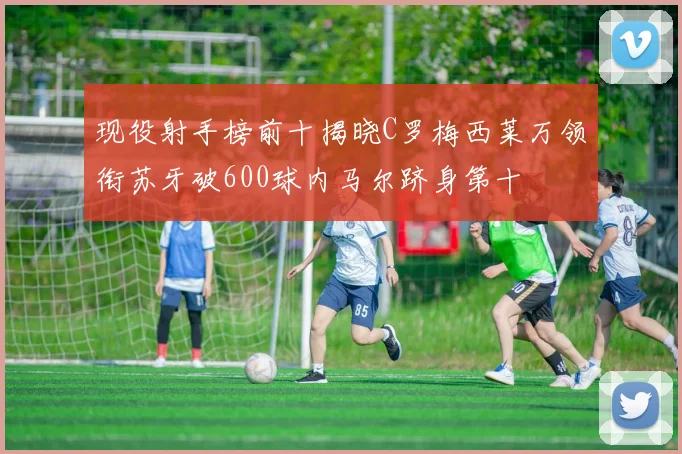 现役射手榜前十揭晓C罗梅西莱万领衔苏牙破600球内马尔跻身第十