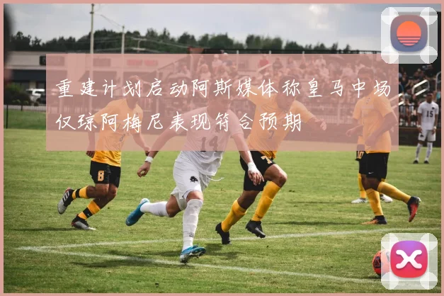 重建计划启动阿斯媒体称皇马中场仅琼阿梅尼表现符合预期