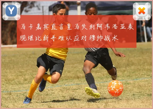 马卡嘉宾直言皇马失利阿韦洛亚表现堪比新手难以应对穆帅战术