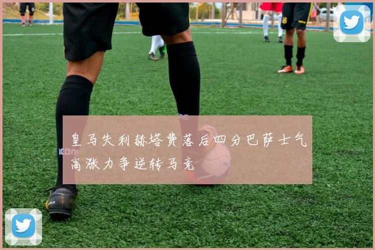 皇马失利赫塔费落后四分巴萨士气高涨力争逆转马竞